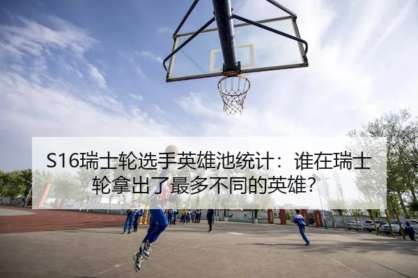 S16瑞士轮选手英雄池统计：谁在瑞士轮拿出了最多不同的英雄？